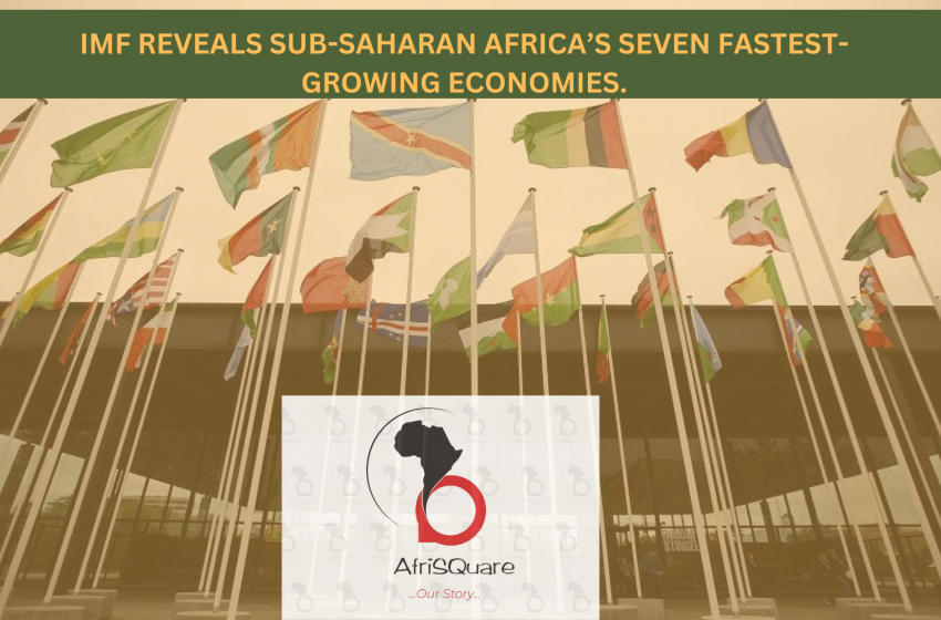  IMF REVEALS SUB-SAHARAN AFRICA’S SEVEN FASTEST-GROWING ECONOMIES.